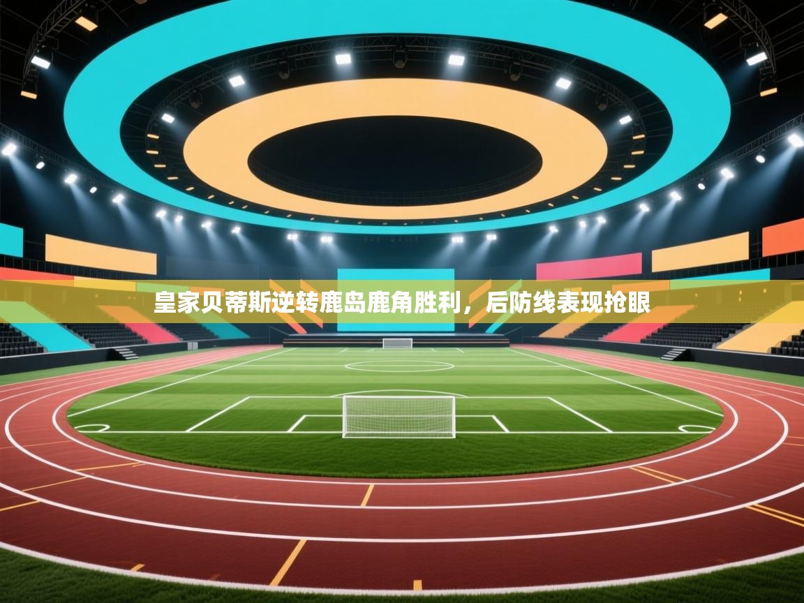 皇家贝蒂斯逆转鹿岛鹿角胜利，后防线表现抢眼  第1张